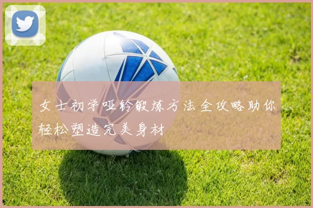 女士初学哑铃锻炼方法全攻略助你轻松塑造完美身材