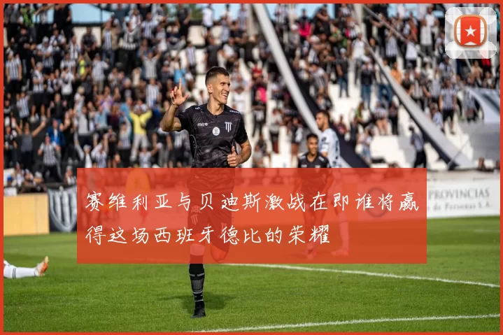 赛维利亚与贝迪斯激战在即谁将赢得这场西班牙德比的荣耀
