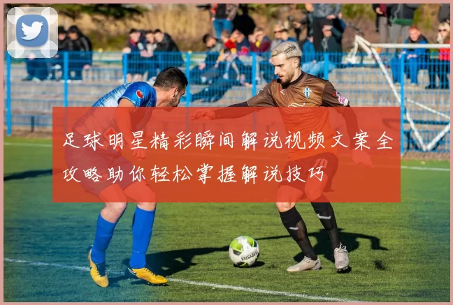 足球明星精彩瞬间解说视频文案全攻略助你轻松掌握解说技巧