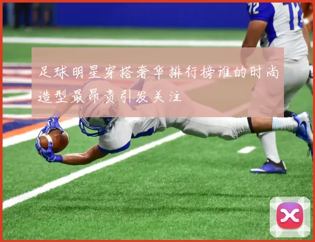 足球明星穿搭奢华排行榜谁的时尚造型最昂贵引发关注