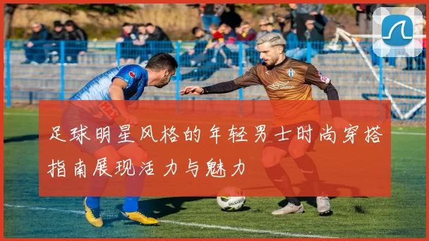 足球明星风格的年轻男士时尚穿搭指南展现活力与魅力